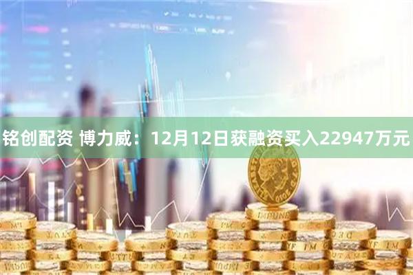 铭创配资 博力威：12月12日获融资买入22947万元