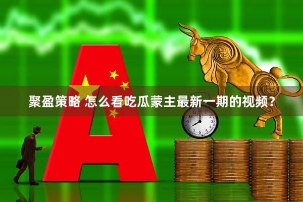 聚盈策略 怎么看吃瓜蒙主最新一期的视频？
