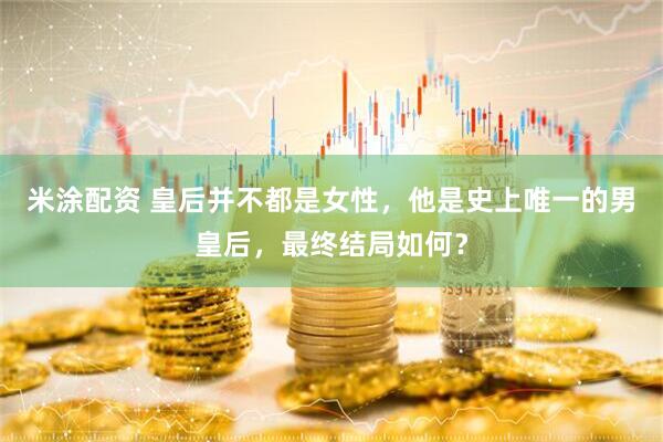 米涂配资 皇后并不都是女性，他是史上唯一的男皇后，最终结局如何？