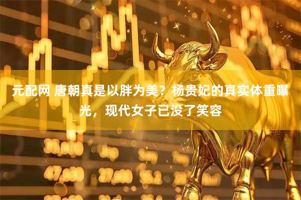元配网 唐朝真是以胖为美？杨贵妃的真实体重曝光，现代女子已没了笑容