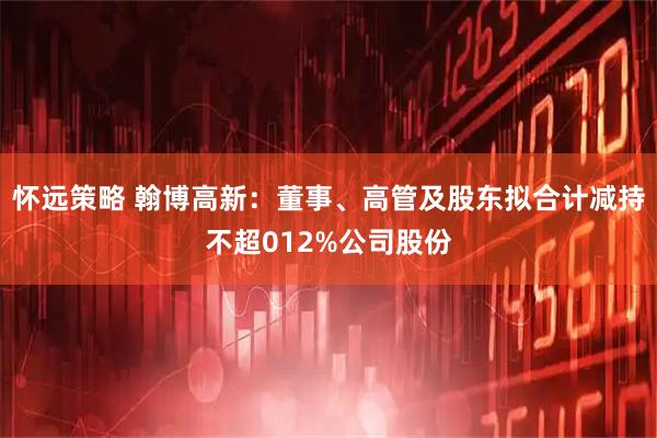 怀远策略 翰博高新：董事、高管及股东拟合计减持不超012%公司股份