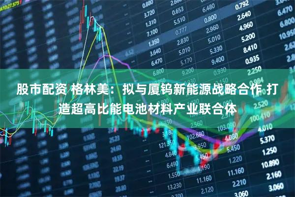 股市配资 格林美：拟与厦钨新能源战略合作 打造超高比能电池材料产业联合体