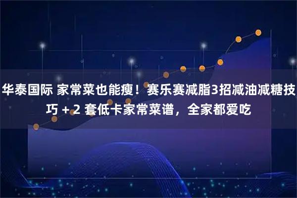 华泰国际 家常菜也能瘦！赛乐赛减脂3招减油减糖技巧 + 2 套低卡家常菜谱，全家都爱吃