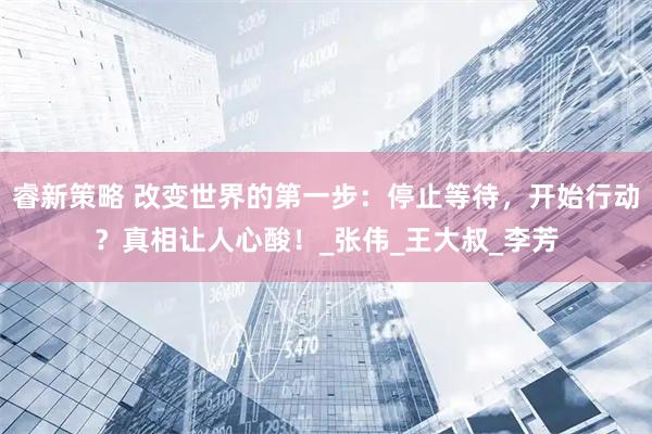 睿新策略 改变世界的第一步：停止等待，开始行动？真相让人心酸！_张伟_王大叔_李芳