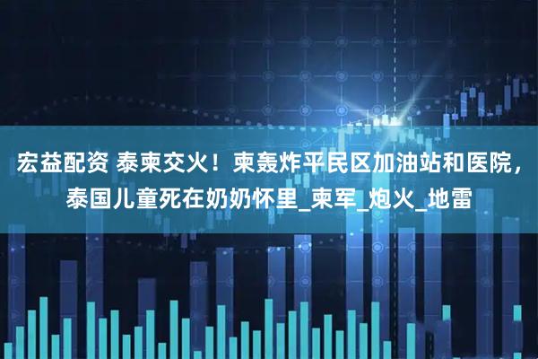 宏益配资 泰柬交火！柬轰炸平民区加油站和医院，泰国儿童死在奶奶怀里_柬军_炮火_地雷