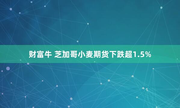财富牛 芝加哥小麦期货下跌超1.5%