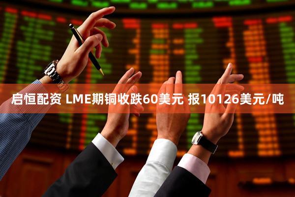 启恒配资 LME期铜收跌60美元 报10126美元/吨