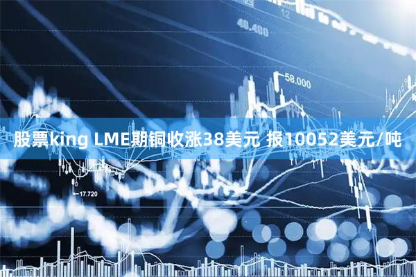 股票king LME期铜收涨38美元 报10052美元/吨